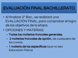 • Al finalizar 2º Bac., se realizará una
EVALUACIÓN FINAL, para comprobar el logro
de los objetivos de la etapa.
• OPCIONES Y MATERIAS:
– Todas las materias troncales generales.
– 2 materias troncales de opción, de cualquiera de
los cursos.
– 1 materia de las específicas (que no sea
Educación Física)
EVALUACIÓN FINAL BACHILLERATO
 