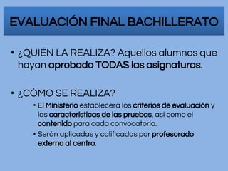 • ¿QUIÉN LA REALIZA? Aquellos alumnos que
hayan aprobado TODAS las asignaturas.
• ¿CÓMO SE REALIZA?
• El Ministerio establecerá los criterios de evaluación y
las características de las pruebas, así como el
contenido para cada convocatoria.
• Serán aplicadas y calificadas por profesorado
externo al centro.
EVALUACIÓN FINAL BACHILLERATO
 