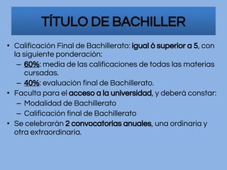 • Calificación Final de Bachillerato: igual ó superior a 5, con
la siguiente ponderación:
– 60%: media de las calificaciones de todas las materias
cursadas.
– 40%: evaluación final de Bachillerato.
• Faculta para el acceso a la universidad, y deberá constar:
– Modalidad de Bachillerato
– Calificación final de Bachillerato
• Se celebrarán 2 convocatorias anuales, una ordinaria y
otra extraordinaria.
TÍTULO DE BACHILLER
 