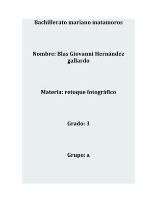Bachillerato mariano matamoros




Nombre: Blas Giovanni Hernández
            gallardo




  Materia: retoque fotográfico




           Grado: 3




           Grupo: a
 
