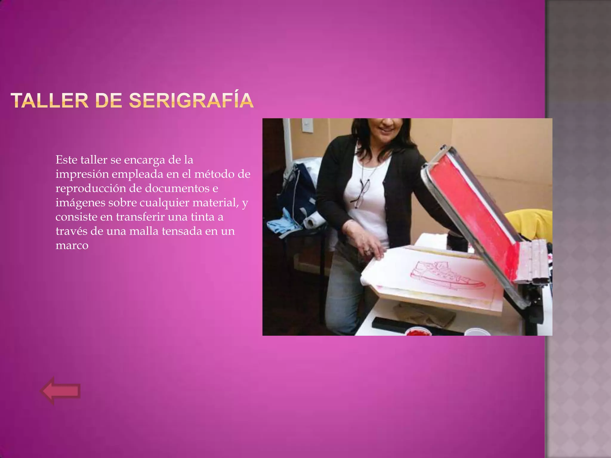 Este taller se encarga de la
impresión empleada en el método de
reproducción de documentos e
imágenes sobre cualquier material, y
consiste en transferir una tinta a
través de una malla tensada en un
marco
 