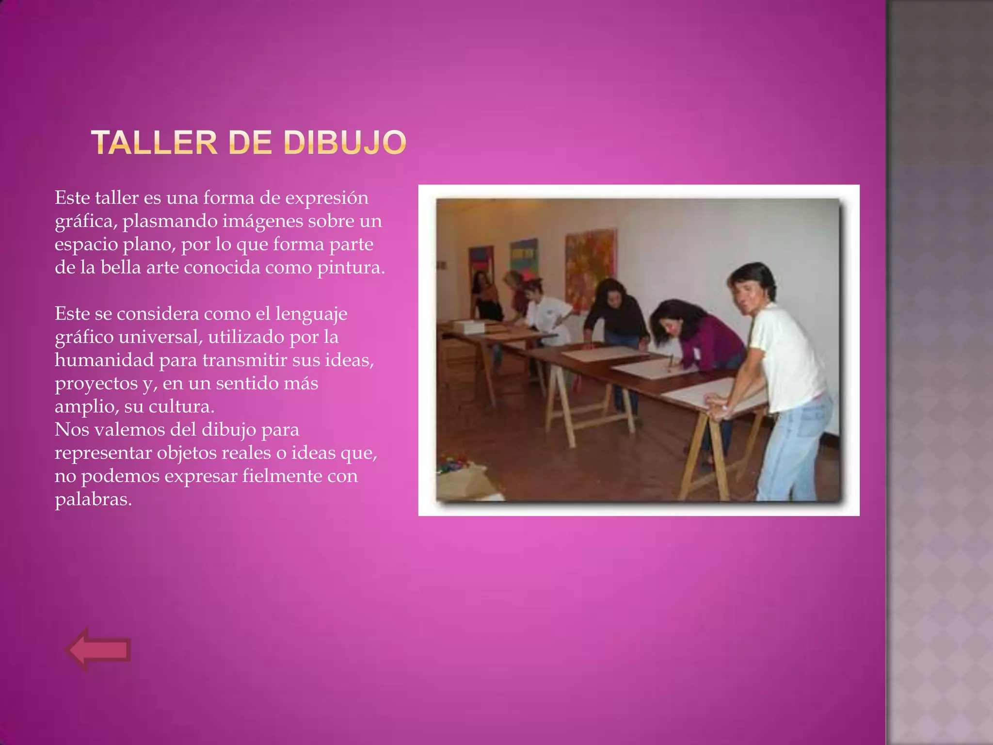Este taller es una forma de expresión
gráfica, plasmando imágenes sobre un
espacio plano, por lo que forma parte
de la bella arte conocida como pintura.

Este se considera como el lenguaje
gráfico universal, utilizado por la
humanidad para transmitir sus ideas,
proyectos y, en un sentido más
amplio, su cultura.
Nos valemos del dibujo para
representar objetos reales o ideas que,
no podemos expresar fielmente con
palabras.
 