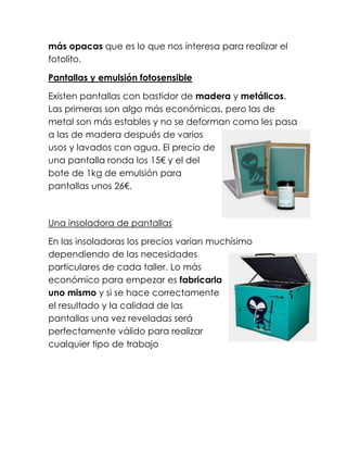 más opacas que es lo que nos interesa para realizar el
fotolito.

Pantallas y emulsión fotosensible

Existen pantallas con bastidor de madera y metálicos.
Las primeras son algo más económicas, pero las de
metal son más estables y no se deforman como les pasa
a las de madera después de varios
usos y lavados con agua. El precio de
una pantalla ronda los 15€ y el del
bote de 1kg de emulsión para
pantallas unos 26€.



Una insoladora de pantallas

En las insoladoras los precios varían muchísimo
dependiendo de las necesidades
particulares de cada taller. Lo más
económico para empezar es fabricarla
uno mismo y si se hace correctamente
el resultado y la calidad de las
pantallas una vez reveladas será
perfectamente válido para realizar
cualquier tipo de trabajo
 