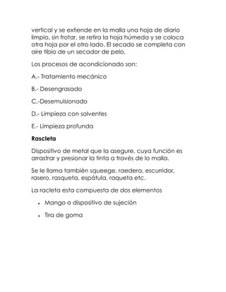 vertical y se extiende en la malla una hoja de diario
limpio, sin frotar, se retira la hoja húmeda y se coloca
otra hoja por el otro lado. El secado se completa con
aire tibio de un secador de pelo.

Los procesos de acondicionado son:

A.- Tratamiento mecánico

B.- Desengrasado

C.-Desemulsionado

D.- Limpieza con solventes

E.- Limpieza profunda

Rascleta

Dispositivo de metal que la asegure, cuya función es
arrastrar y presionar la tinta a través de lo malla.

Se le llama también squeege, raedera, escurridor,
rasero, rasqueta, espátula, raqueta etc.

La racleta esta compuesta de dos elementos

    Mango o dispositivo de sujeción

    Tira de goma
 