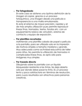 Por fotograbado
En este caso se obtiene una óptima definición de la
imagen al copiar, gracias a un proceso
fotoquímico, una imagen desde una película o
transparencia a una malla emulsionada.
Es este el sistema de mayor precisión, rapidez y el
de más amplia utilización pues permite reproducir
líneas finas, tramados, textos, fondos etc. con un
equipamiento básico de: emulsión, sistema de
contacto y equipo de exposición.

Por plantillas recortadas
Adhiriendo una plantilla calada de papel o película
a la pantalla, para ser utilizado solo en la impresión
de motivos simples a tamaño mediano y grande.
Muy adecuado como actividad educativa de taller
para niños. No permite la utilización de tramados ni
complicadas líneas finas, es apto sólo para
imágenes muy simples

Por trazado directo
Dibujando sobre la pantalla con un líquido
bloqueador resistente a las tintas. Se deja abierto
solo por donde debe pasar la tinta. Es un proceso
lento y poco satisfactorio en términos de resolución,
pero cuyos resultados son atractivos para personas
creativas.
 