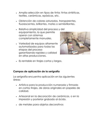 Amplia selección en tipos de tinta: tintas sintéticas,
    textiles, cerámicas, epóxicas, etc.

    Obtención de colores saturados, transparentes,
    fluorescentes, brillantes, mates o semibrillantes.

    Relativa simplicidad del proceso y del
    equipamiento, lo que permite
    operar con sistemas
    completamente manuales.

    Variedad de equipos altamente
    automatizados para todas las
    etapas del proceso
    garantizando rapidez y calidad
    en altas producciones.

    Es rentable en tirajes cortos y largos.



Campos de aplicación de la serigrafía

La serigrafía encuentra aplicación en las siguientes
áreas:

    Artística para la producción numerada y firmada
    en cortos tirajes, de obras originales en papeles de
    calidad.

    Artesanal en la decoración de cerámicas, o en la
    impresión y posterior grabado al ácido.

    de metales para objetos decorativos
 