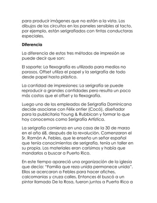 para producir imágenes que no están a la vista. Los
dibujos de los circuitos en los paneles sensibles al tacto,
por ejemplo, están serigrafiados con tintas conductoras
especiales.

Diferencia

La diferencia de estos tres métodos de impresión se
puede decir que son:

El soporte: La flexografía es utilizado para medios no
porosos, Offset utiliza el papel y la serigrafía de todo
desde papel hasta plástico.

La cantidad de impresiones: La serigrafía se puede
reproducir a grandes cantidades pero resulta un poco
más costos que el offset y la flexografía.

Luego uno de los empleados de Serigrafía Dominicana
decide asociarse con Félix ontier (Cocó), diseñador
para la publicitaria Young & Rubbican y formar lo que
hoy conocemos como Serigrafía Artística.

La serigrafía comienza en una casa de la 30 de marzo
en el año 68, después de la revolución. Comenzaron el
Sr. Ramón A. Febles, que le enseño un señor español
que tenía conocimientos de serigrafía, tenía un taller en
su propia. Los materiales eran carísimos y había que
mandarlos a buscar a Puerto Rico.

En este tiempo apareció una organización de la iglesia
que decía: “Familia que reza unida permanece unida”.
Ellos se acercaron a Febles para hacer afiches,
calcomanias y cruza calles. Entonces él buscó a un
pintor llamado De la Rosa, fueron juntos a Puerto Rico a
 