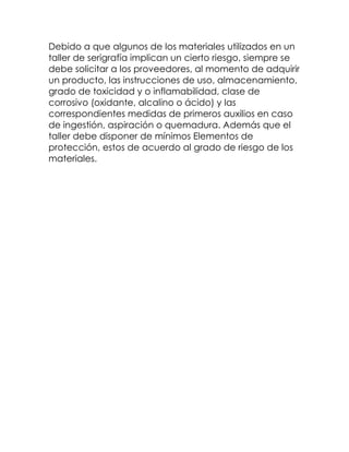 Debido a que algunos de los materiales utilizados en un
taller de serigrafía implican un cierto riesgo, siempre se
debe solicitar a los proveedores, al momento de adquirir
un producto, las instrucciones de uso, almacenamiento,
grado de toxicidad y o inflamabilidad, clase de
corrosivo (oxidante, alcalino o ácido) y las
correspondientes medidas de primeros auxilios en caso
de ingestión, aspiración o quemadura. Además que el
taller debe disponer de mínimos Elementos de
protección, estos de acuerdo al grado de riesgo de los
materiales.
 