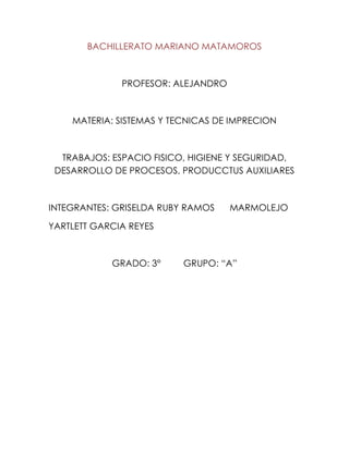 BACHILLERATO MARIANO MATAMOROS



              PROFESOR: ALEJANDRO



    MATERIA: SISTEMAS Y TECNICAS DE IMPRECION



  TRABAJOS: ESPACIO FISICO, HIGIENE Y SEGURIDAD,
 DESARROLLO DE PROCESOS, PRODUCCTUS AUXILIARES



INTEGRANTES: GRISELDA RUBY RAMOS    MARMOLEJO

YARTLETT GARCIA REYES



            GRADO: 3°     GRUPO: “A”
 