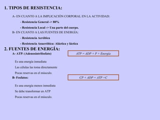 1. TIPOS DE RESISTENCIA: A- EN CUANTO A LA IMPLICACIÓN CORPORAL EN LA ACTIVIDAD: -  Resistencia General -> 80% - Resistencia Local -> Una parte del cuerpo. B- EN CUANTO A LAS FUENTES DE ENERGÍA: -  Resistencia Aeróbica - Resistencia Anaeróbica: Aláctica y láctica 2. FUENTES DE ENERGÍA: A- ATP: (Adenosíntrifosfato) ATP = ADP + P + Energía Es una energía inmediata Las células las toma directamente Pocas reservas en el músculo. B- Fosfatos: CP + ADP = ATP +C Es una energía menos inmediata Se debe transformar en ATP Pocas reservas en el músculo. 