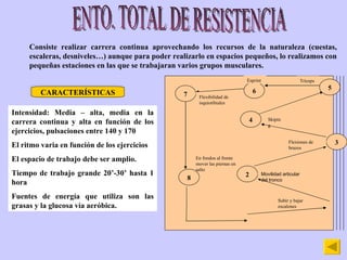 ENTO. TOTAL DE RESISTENCIA Consiste realizar carrera continua aprovechando los recursos de la naturaleza (cuestas, escaleras, desniveles…) aunque para poder realizarlo en espacios pequeños, lo realizamos con pequeñas estaciones en las que se trabajaran varios grupos musculares. CARACTERÍSTICAS Intensidad: Media – alta, media en la carrera continua y alta en función de los ejercicios, pulsaciones entre 140 y 170 El ritmo varia en función de los ejercicios El espacio de trabajo debe ser amplio. Tiempo de trabajo grande 20’-30’ hasta 1 hora Fuentes de energía que utiliza son las grasas y la glucosa vía aeróbica. 2 3 4 5 6 7 8 Subir y bajar escalones Movilidad articular del tronco Flexiones de brazos Skiping Tríceps Esprint Flexibilidad de isquiotibiales En fondos al frente mover las piernas en salto 