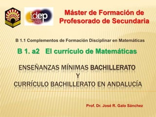 Máster de Formación de Profesorado de Secundaria B 1.1 Complementos de Formación Disciplinar en Matemáticas B 1. a2   El currículo de Matemáticas Enseñanzas mínimas Bachillerato y currículo bachillerato en andalucía Prof. Dr. José R. Galo Sánchez 