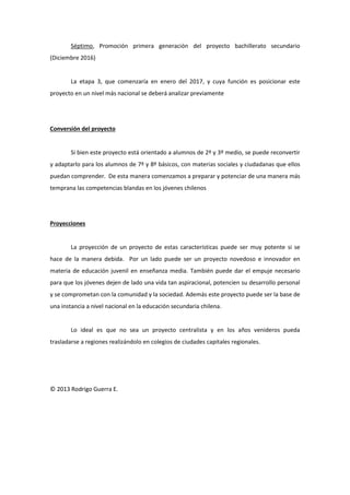 Séptimo, Promoción primera generación del proyecto bachillerato secundario (Diciembre 2016) 
La etapa 3, que comenzaría en enero del 2017, y cuya función es posicionar este proyecto en un nivel más nacional se deberá analizar previamente 
Conversión del proyecto 
Si bien este proyecto está orientado a alumnos de 2º y 3º medio, se puede reconvertir y adaptarlo para los alumnos de 7º y 8º básicos, con materias sociales y ciudadanas que ellos puedan comprender. De esta manera comenzamos a preparar y potenciar de una manera más temprana las competencias blandas en los jóvenes chilenos 
Proyecciones 
La proyección de un proyecto de estas características puede ser muy potente si se hace de la manera debida. Por un lado puede ser un proyecto novedoso e innovador en materia de educación juvenil en enseñanza media. También puede dar el empuje necesario para que los jóvenes dejen de lado una vida tan aspiracional, potencien su desarrollo personal y se comprometan con la comunidad y la sociedad. Además este proyecto puede ser la base de una instancia a nivel nacional en la educación secundaria chilena. 
Lo ideal es que no sea un proyecto centralista y en los años venideros pueda trasladarse a regiones realizándolo en colegios de ciudades capitales regionales. 
© 2013 Rodrigo Guerra E. 
