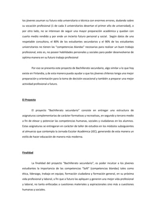 los jóvenes asuman su futura vida universitaria o técnica con enormes errores, dudando sobre su vocación profesional (1 de cada 3 universitarios desertan el primer año de universidad), o por otro lado, no se interesan de seguir una mayor preparación académica y quedan con cuarto medio rendido y por ende un incierto futuro personal y social. Según datos de una respetable consultora, el 80% de los estudiantes secundarios y el 90% de los estudiantes universitarios no tienen las “competencias blandas” necesarias para realizar un buen trabajo profesional, esto es, no poseer habilidades personales y sociales para poder desenvolverse de optima manera en su futuro trabajo profesional 
Por eso se presenta este proyecto de Bachillerato secundario, algo similar a lo que hoy existe en Finlandia, y de esta manera pueda ayudar a que los jóvenes chilenos tenga una mejor preparación y orientación para la toma de decisión vocacional y también a preparar una mejor actividad profesional a futuro. 
El Proyecto 
El proyecto “Bachillerato secundario” consiste en entregar una estructura de asignaturas complementarias de carácter formativas y recreativas, en segundo y tercero medio a fin de elevar y potenciar las competencias humanas, sociales y ciudadanas en los alumnos. Estas asignaturas se entregaran en carácter de taller de estudios en los módulos subsiguientes al almuerzo que contempla la Jornada Escolar Académica (JEC), generando de esta manera un estilo de hacer educación de manera más moderna. 
Finalidad 
La finalidad del proyecto “Bachillerato secundario”, es poder inculcar a los jóvenes estudiantes la importancia de las competencias “Soft” (competencias blandas) tales como ética, liderazgo, trabajo en equipo, formación ciudadana y formación general, en su próxima vida profesional y laboral, a fin que a futuro las apliquen y generen una mejor vida profesional y laboral, no tanto enfocadas a cuestiones materiales y aspiracionales sino más a cuestiones humanas y sociales. 
 