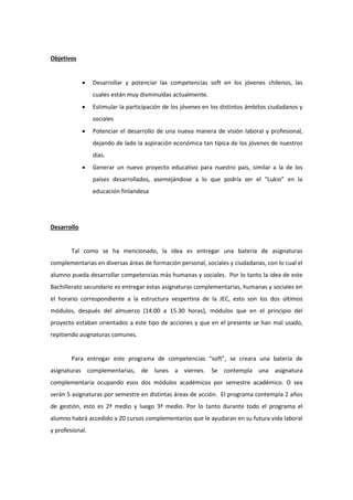Objetivos 
 Desarrollar y potenciar las competencias soft en los jóvenes chilenos, las cuales están muy disminuidas actualmente. 
 Estimular la participación de los jóvenes en los distintos ámbitos ciudadanos y sociales 
 Potenciar el desarrollo de una nueva manera de visión laboral y profesional, dejando de lado la aspiración económica tan típica de los jóvenes de nuestros días. 
 Generar un nuevo proyecto educativo para nuestro país, similar a la de los países desarrollados, asemejándose a lo que podría ser el “Lukio” en la educación finlandesa 
Desarrollo 
Tal como se ha mencionado, la idea es entregar una batería de asignaturas complementarias en diversas áreas de formación personal, sociales y ciudadanas, con lo cual el alumno pueda desarrollar competencias más humanas y sociales. Por lo tanto la idea de este Bachillerato secundario es entregar estas asignaturas complementarias, humanas y sociales en el horario correspondiente a la estructura vespertina de la JEC, esto son los dos últimos módulos, después del almuerzo (14.00 a 15.30 horas), módulos que en el principio del proyecto estaban orientados a este tipo de acciones y que en el presente se han mal usado, repitiendo asignaturas comunes. 
Para entregar este programa de competencias “soft”, se creara una batería de asignaturas complementarias, de lunes a viernes. Se contempla una asignatura complementaria ocupando esos dos módulos académicos por semestre académico. O sea serán 5 asignaturas por semestre en distintas áreas de acción. El programa contempla 2 años de gestión, esto es 2ª medio y luego 3ª medio. Por lo tanto durante todo el programa el alumno habrá accedido a 20 cursos complementarios que le ayudaran en su futura vida laboral y profesional. 
 