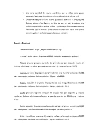  Una cierta cantidad de recurso económico que se utilice como gastos operativos (realización de reuniones, afiches, elementos de oficina, etc.) 
 Una cantidad de profesionales jóvenes que deseen participar en este proyecto dictando clases a los jóvenes. Lo ideal es que no sean profesores sino profesionales en el área a dictar la clase y que lo hagan de manera entretenida y moderna. (por lo menos 5 profesionales dictando estas clases en el primer trimestre y otros 5 profesionales en el segundo trimestre) 
Etapas 2 y 3 Acciones 
Una vez realizada la etapa 1, se procederá a la etapa 2 y 3 
La etapa 2, entre enero y diciembre del 2015, contendrá las siguientes acciones: 
Primero, preparar programa curricular del proyecto real para segundos medios en distintos colegios para el primer y segundo semestre del 2015 (enero – febrero 2015) 
Segundo, ejecución de programa del proyecto real para el primer semestre del 2015 para los segundos medios en distintos colegios. (Marzo – julio 2015) 
Tercero, ejecución de programa del proyecto real para el segundo semestre del 2015 para los segundos medios en distintos colegios. (Agosto – diciembre 2015) 
Cuarto, preparar programa curricular del proyecto real para segundos y terceros medios en distintos colegios para el primer y segundo semestre del 2016 (enero – febrero 2016) 
Quinto, ejecución de programa del proyecto real para el primer semestre del 2015 para los segundos y terceros medios en distintos colegios. (Marzo – julio 2016) 
Sexto, ejecución de programa del proyecto real para el segundo semestre del 2015 para los segundos medios en distintos colegios. (Agosto – diciembre 2016) 
 