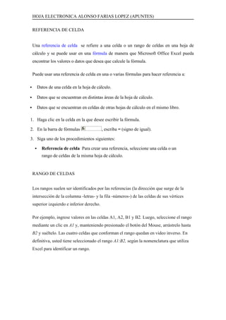 HOJA ELECTRONICA ALONSO FARIAS LOPEZ (APUNTES)

    REFERENCIA DE CELDA


    Una referencia de celda se refiere a una celda o un rango de celdas en una hoja de
    cálculo y se puede usar en una fórmula de manera que Microsoft Office Excel pueda
    encontrar los valores o datos que desea que calcule la fórmula.

    Puede usar una referencia de celda en una o varias fórmulas para hacer referencia a:

        Datos de una celda en la hoja de cálculo.

        Datos que se encuentran en distintas áreas de la hoja de cálculo.

        Datos que se encuentran en celdas de otras hojas de cálculo en el mismo libro.

1. Haga clic en la celda en la que desee escribir la fórmula.

2. En la barra de fórmulas                   , escriba = (signo de igual).

3. Siga uno de los procedimientos siguientes:

          Referencia de celda Para crear una referencia, seleccione una celda o un
           rango de celdas de la misma hoja de cálculo.


    RANGO DE CELDAS


    Los rangos suelen ser identificados por las referencias (la dirección que surge de la
    intersección de la columna -letras- y la fila -números-) de las celdas de sus vértices
    superior izquierdo e inferior derecho.

    Por ejemplo, ingrese valores en las celdas A1, A2, B1 y B2. Luego, seleccione el rango
    mediante un clic en A1 y, manteniendo presionado el botón del Mouse, arrástrelo hasta
    B2 y suéltelo. Las cuatro celdas que conforman el rango quedan en video inverso. En
    definitiva, usted tiene seleccionado el rango A1:B2, según la nomenclatura que utiliza
    Excel para identificar un rango.
 