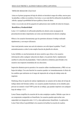 HOJA ELECTRONICA ALONSO FARIAS LOPEZ (APUNTES)

TIPOS DE HOJAS DE CÁLCULO

Lotus es el primer programa de hoja de cálculo en introducir rangos de celdas, macros para
las planillas y celdas con nombres. Con Lotus 1-2-3 es más fácil la utilización de planillas de
cálculo y agrega la posibilidad de hacer gráficos y bases de datos.

Lotus 1-2-3 es aún uno de los paquetes de aplicaciones más vendido de todos los tiempos.

Beneficios y Productividad

Lotus 1-2-3 estableció el softwarede planillas de cálculo como un paquete de
presentación de datos importantes así como una herramienta de cálculo compleja.

Ofrece a los usuarios herramientas que les permiten alcanzar el trabajo realizado
rápidamente y con mayor eficiencia.

Auto total permite sumar una serie de números con sólo tipear la palabra "Total",
automáticamente se abre la más amplia función de planilla de cálculo.

Lotus InfoBox es una herramienta de tarea sensitiva que ofrece a los usuarios
información sobre cualquier selección de objeto y les permite fácil y rápidamente
cambiar la selección de propiedades. Toda la edición es dinámica para brindar a los
usuarios una respuesta instantánea de sus elecciones.

Impresión dinámica previa permite a los usuarios editar simultáneamente y PRE-ver sus
hojas de trabajo. Con esta función los usuarios pueden ver instantáneamente el efecto de
los cambios que realizaron en el rango de impresión de su hoja de trabajo antes de
imprimir.

Outlining ofrece la opción de realizar rápidamente un sumario de los datos de la hoja de
trabajo dentro del formato outline. Los usuarios pueden focalizarse en los detalles para
proveer un sumario visual TOP-Lynne de su trabajo, que pueden imprimir con cualquier
hoja de trabajo 1-2-3.

Lotus Charaa simplifica la creación de los más complejos cuadros. Debido a que éste es
un componente compartido en SmartSuite, los usuarios pueden aprovechar esta
capacidad con integración entre 1-2-3 y otras aplicaciones SmartSuite. La aplicación
Lotus Chart ofrece la posibilidad a los usuarios de facilitar la creación de cuadros
 