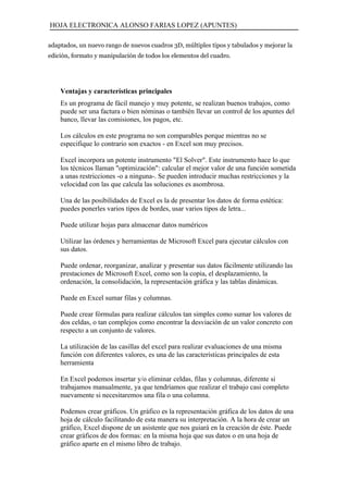 HOJA ELECTRONICA ALONSO FARIAS LOPEZ (APUNTES)

adaptados, un nuevo rango de nuevos cuadros 3D, múltiples tipos y tabulados y mejorar la
edición, formato y manipulación de todos los elementos del cuadro.




    Ventajas y características principales
    Es un programa de fácil manejo y muy potente, se realizan buenos trabajos, como
    puede ser una factura o bien nóminas o también llevar un control de los apuntes del
    banco, llevar las comisiones, los pagos, etc.

    Los cálculos en este programa no son comparables porque mientras no se
    especifique lo contrario son exactos - en Excel son muy precisos.

    Excel incorpora un potente instrumento "El Solver". Este instrumento hace lo que
    los técnicos llaman "optimización": calcular el mejor valor de una función sometida
    a unas restricciones -o a ninguna-. Se pueden introducir muchas restricciones y la
    velocidad con las que calcula las soluciones es asombrosa.

    Una de las posibilidades de Excel es la de presentar los datos de forma estética:
    puedes ponerles varios tipos de bordes, usar varios tipos de letra...

    Puede utilizar hojas para almacenar datos numéricos

    Utilizar las órdenes y herramientas de Microsoft Excel para ejecutar cálculos con
    sus datos.

    Puede ordenar, reorganizar, analizar y presentar sus datos fácilmente utilizando las
    prestaciones de Microsoft Excel, como son la copia, el desplazamiento, la
    ordenación, la consolidación, la representación gráfica y las tablas dinámicas.

    Puede en Excel sumar filas y columnas.

    Puede crear fórmulas para realizar cálculos tan simples como sumar los valores de
    dos celdas, o tan complejos como encontrar la desviación de un valor concreto con
    respecto a un conjunto de valores.

    La utilización de las casillas del excel para realizar evaluaciones de una misma
    función con diferentes valores, es una de las características principales de esta
    herramienta

    En Excel podemos insertar y/o eliminar celdas, filas y columnas, diferente si
    trabajamos manualmente, ya que tendríamos que realizar el trabajo casi completo
    nuevamente si necesitaremos una fila o una columna.

    Podemos crear gráficos. Un gráfico es la representación gráfica de los datos de una
    hoja de cálculo facilitando de esta manera su interpretación. A la hora de crear un
    gráfico, Excel dispone de un asistente que nos guiará en la creación de éste. Puede
    crear gráficos de dos formas: en la misma hoja que sus datos o en una hoja de
    gráfico aparte en el mismo libro de trabajo.
 