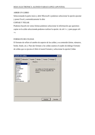 HOJA ELECTRONICA ALONSO FARIAS LOPEZ (APUNTES)

ABRIR UN LIBRO
Seleccionando la parte inicio y abrir Microsoft o podemos seleccionar la opción ejecutar
y poner Excel y automáticamente lo abre
COPIAR Y PEGAR
Podemos hacerlo de varias formas podemos seleccionar la información que queremos
copiar en la celda seleccionada podemos realizar la opción de ctrl.+c y para pegar ctrl.
+v


FORMATO DE CELDAS
El formato de refiere al cambio de aspecto de las celdas y su contenido (letras, números,
borde, fondo, etc.). Para dar formato a las celdas usamos el cuadro de diálogo Formato
de celdas que se ejecuta al Abrir el menú Formato y seleccionar la opción Celdas
 