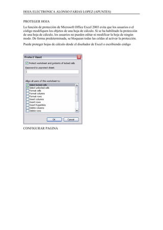 HOJA ELECTRONICA ALONSO FARIAS LOPEZ (APUNTES)

PROTEGER HOJA
La función de protección de Microsoft Office Excel 2003 evita que los usuarios o el
código modifiquen los objetos de una hoja de cálculo. Si se ha habilitado la protección
de una hoja de cálculo, los usuarios no pueden editar ni modificar la hoja de ningún
modo. De forma predeterminada, se bloquean todas las celdas al activar la protección.
Puede proteger hojas de cálculo desde el diseñador de Excel o escribiendo código




CONFIGURAR PAGINA
 