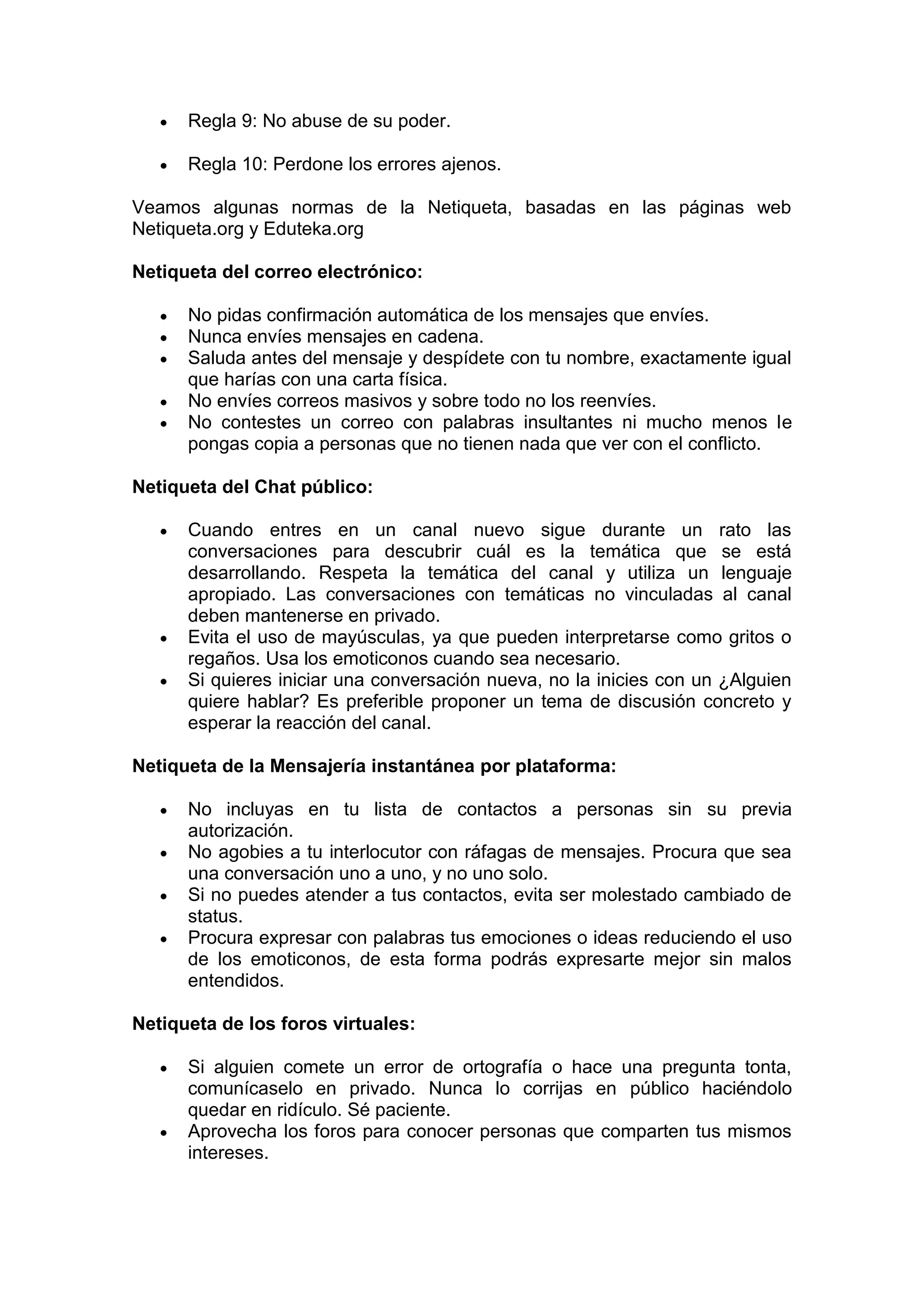 Regla 9: No abuse de su poder.

      Regla 10: Perdone los errores ajenos.

Veamos algunas normas de la Netiqueta, basadas en las páginas web
Netiqueta.org y Eduteka.org

Netiqueta del correo electrónico:

      No pidas confirmación automática de los mensajes que envíes.
      Nunca envíes mensajes en cadena.
      Saluda antes del mensaje y despídete con tu nombre, exactamente igual
      que harías con una carta física.
      No envíes correos masivos y sobre todo no los reenvíes.
      No contestes un correo con palabras insultantes ni mucho menos le
      pongas copia a personas que no tienen nada que ver con el conflicto.

Netiqueta del Chat público:

      Cuando entres en un canal nuevo sigue durante un rato las
      conversaciones para descubrir cuál es la temática que se está
      desarrollando. Respeta la temática del canal y utiliza un lenguaje
      apropiado. Las conversaciones con temáticas no vinculadas al canal
      deben mantenerse en privado.
      Evita el uso de mayúsculas, ya que pueden interpretarse como gritos o
      regaños. Usa los emoticonos cuando sea necesario.
      Si quieres iniciar una conversación nueva, no la inicies con un ¿Alguien
      quiere hablar? Es preferible proponer un tema de discusión concreto y
      esperar la reacción del canal.

Netiqueta de la Mensajería instantánea por plataforma:

      No incluyas en tu lista de contactos a personas sin su previa
      autorización.
      No agobies a tu interlocutor con ráfagas de mensajes. Procura que sea
      una conversación uno a uno, y no uno solo.
      Si no puedes atender a tus contactos, evita ser molestado cambiado de
      status.
      Procura expresar con palabras tus emociones o ideas reduciendo el uso
      de los emoticonos, de esta forma podrás expresarte mejor sin malos
      entendidos.

Netiqueta de los foros virtuales:

      Si alguien comete un error de ortografía o hace una pregunta tonta,
      comunícaselo en privado. Nunca lo corrijas en público haciéndolo
      quedar en ridículo. Sé paciente.
      Aprovecha los foros para conocer personas que comparten tus mismos
      intereses.
 