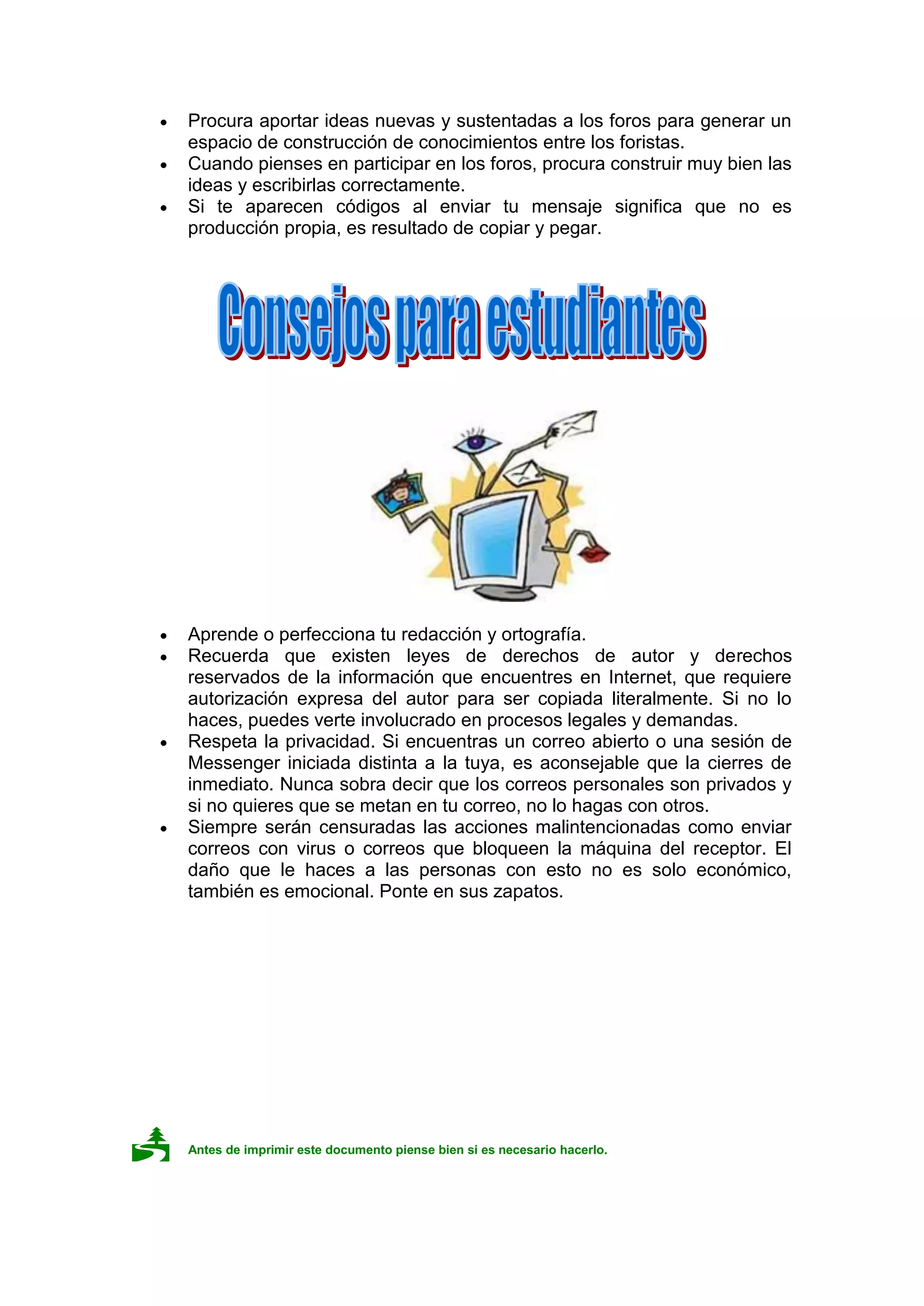 Procura aportar ideas nuevas y sustentadas a los foros para generar un
 espacio de construcción de conocimientos entre los foristas.
 Cuando pienses en participar en los foros, procura construir muy bien las
 ideas y escribirlas correctamente.
 Si te aparecen códigos al enviar tu mensaje significa que no es
 producción propia, es resultado de copiar y pegar.




 Aprende o perfecciona tu redacción y ortografía.
 Recuerda que existen leyes de derechos de autor y derechos
 reservados de la información que encuentres en Internet, que requiere
 autorización expresa del autor para ser copiada literalmente. Si no lo
 haces, puedes verte involucrado en procesos legales y demandas.
 Respeta la privacidad. Si encuentras un correo abierto o una sesión de
 Messenger iniciada distinta a la tuya, es aconsejable que la cierres de
 inmediato. Nunca sobra decir que los correos personales son privados y
 si no quieres que se metan en tu correo, no lo hagas con otros.
 Siempre serán censuradas las acciones malintencionadas como enviar
 correos con virus o correos que bloqueen la máquina del receptor. El
 daño que le haces a las personas con esto no es solo económico,
 también es emocional. Ponte en sus zapatos.




   Antes de imprimir este documento piense bien si es necesario hacerlo.
 