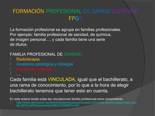 FORMACIÓN PROFESIONAL DE GRADO SUPERIOR
FPGS
La formación profesional se agrupa en familias profesionales.
Por ejemplo: familia profesional de sanidad, de química,
de imagen personal…, y cada familia tiene una serie
de títulos.
FAMILIA PROFESIONAL DE SANIDAD
 Radioterapia
 Anatomía patológica y citología
 Higiene bucodental
 …
Cada familia está VINCULADA, igual que el bachillerato, a
una rama de conocimiento, por lo que a la hora de elegir
bachillerato tenemos que tener esto en cuenta.
En este enlace tenéis todas las vinculaciones familia profesional-rama conocimiento.
 http://www.educacion.es/dctm/ministerio/educacion/pau/2010-lista-titulos-pagina-web-pau-
dic-2010.pdf?documentId=0901e72b8081c145
 