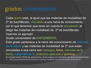 grados universitarios 
Cada grado está, al igual que las materias de modalidad de 
2º de bachillerato, vinculado a una rama de conocimiento, 
por lo que tenemos que tener en cuenta la vinculación al 
elegir las materias de modalidad de 2º de bachillerato. 
Veamos un ejemplo: 
Grado universitario de ENFERMERÍA. 
Este grado pertenece a la rama del conocimiento de ciencias 
de la salud, y las materias de modalidad de 2º que están 
vinculadas a esa rama son: biología, física, ciencias de la 
tierra, matemáticas II, anatomía aplicada y química. 
En el enlace tenéis TODAS las adscripciones de las materias de modalidad a las ramas de conocimiento. 
 http://yaq.es/selectividad/adscripcion-materias-modalidad-bachillerato-ramas-conocimiento 
 