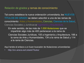 Relación de grados y ramas de conocimiento 
Tal como establece la nueva ordenación universitaria, los NUEVOS 
TÍTULOS DE GRADO se deben adscribir a una de las ramas de 
conocimiento: Artes y Humanidades, Ciencias, Ciencias de la Salud, 
Ciencias Sociales y Jurídicas o Ingeniería y Arquitectura. 
En este sentido, de las más de 1.000 titulaciones que se 
impartirán algo más de 400 pertenecen a la rama de 
Ciencias Sociales Jurídicas, 155 a Ingeniería y Arquitectura, 188 a 
la rama de Arte y Humanidades, 134 a la rama de Salud y 114 
a la rama de Ciencias. 
Aquí tenéis el enlace a un buen buscador de titulaciones universitarias: 
• http://srv.aneca.es/ListadoTitulos/ 
 