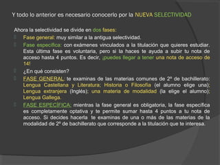 Y todo lo anterior es necesario conocerlo por la NUEVA SELECTIVIDAD 
Ahora la selectividad se divide en dos fases: 
 Fase general: muy similar a la antigua selectividad. 
 Fase específica: con exámenes vinculados a la titulación que quieres estudiar. 
Esta última fase es voluntaria, pero si la haces te ayuda a subir tu nota de 
acceso hasta 4 puntos. Es decir, ¡puedes llegar a tener una nota de acceso de 
14! 
 ¿En qué consisten? 
 FASE GENERAL: te examinas de las materias comunes de 2º de bachillerato: 
Lengua Castellana y Literatura; Historia o Filosofía (el alumno elige una); 
Lengua extranjera (Inglés); una materia de modalidad (la elige el alumno); 
Lengua Gallega. 
 FASE ESPECÍFICA: mientras la fase general es obligatoria, la fase específica 
es completamente optativa y te permite sumar hasta 4 puntos a tu nota de 
acceso. Si decides hacerla te examinas de una o más de las materias de la 
modalidad de 2º de bachillerato que corresponde a la titulación que te interesa. 
 