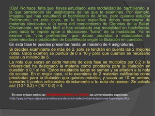 ¡Ojo! No hace falta que hayas estudiado esta modalidad de bachillerato a 
la que pertenecen las asignaturas de las que te examines. Por ejemplo, 
imagina que has estudiado el bachillerato de Artes, pero quieres estudiar 
Enfermería; en este caso, en la fase específica debes examinarte de 
materias vinculadas a la rama del conocimiento de Ciencias de la Salud. 
Obviamente, será más fácil si has estudiado esa modalidad en bachillerato, 
pero nada te impide optar a titulaciones “fuera” de tu modalidad. Ya no 
existen las “vías preferentes” que daban prioridad a estudiantes de 
determinadas modalidades de bachillerato según la titulación en cuestión. 
En esta fase te puedes presentar hasta un máximo de 4 asignaturas. 
Si decides examinarte de más de 2, solo se tendrán en cuenta las 2 mejores 
notas. Cada examen se puntúa de 0 a 10 y para que cuenten es necesario 
sacar un mínimo de 5. 
La nota que sacas en cada materia de esta fase se multiplica por 0,2 si la 
universidad ha designado la materia como prioritaria para la titulación en 
cuestión ó 0,1 si no. Estos resultados luego se suman y se añaden a tu nota 
de acceso. En el mejor caso, si te examinas de 2 materias calificadas como 
prioritarias para la titulación que quieres estudiar, y sacas un 10 en ambas, 
sumarás 4 puntos adicionales directamente a tu nota de acceso. Se calcula 
así: (10 * 0,2) + (10 * 0,2) = 4. 
En este enlace tenéis las PONDERACIONES de TODAS las universidades españolas. 
•http://yaq.es/reportajes/parametros-ponderacion-selectividad-asignaturas-fase-especifica 
 