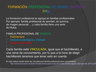 FORMACIÓN PROFESIONAL DE GRADO SUPERIOR 
FPGS 
La formación profesional se agrupa en familias profesionales. 
Por ejemplo: familia profesional de sanidad, de química, 
de imagen personal…, y cada familia tiene una serie 
de títulos. 
FAMILIA PROFESIONAL DE SANIDAD 
 Radioterapia 
 Anatomía patológica y citología 
 Higiene bucodental 
 … 
Cada familia está VINCULADA, igual que el bachillerato, a 
una rama de conocimiento, por lo que a la hora de elegir 
bachillerato tenemos que tener esto en cuenta. 
En este enlace tenéis todas las vinculaciones familia profesional-rama conocimiento. 
 http://www.educacion.es/dctm/ministerio/educacion/pau/2010-lista-titulos-pagina-web-pau-dic-2010.pdf? 