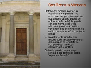 Detalle del módulo inferior: la escalinata y el podium, las columnas del peristilo (aquí las dos anteriores a la puerta de entrada de la cella), la puerta con dos hornacinas y las pilastras que enmarcan las ventanas. Las columnas son de estilo toscano (el dórico no tiene basa). El entablamento circular que recorre toda la cella y divide en dos cuerpos el templete se compone de “metopas” (decoradas) y triglifos. Sobre la puerta, la placa que señala a los donantes como “reyes de España”. San Pietro in Montorio . 
