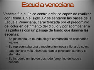 Escuela veneciana Venecia fue el único centro artístico capaz de rivalizar con Roma. En el siglo XV se sentaron las bases de la Escuela Veneciana, caracterizada por el predominio del color en detrimento del dibujo y por acompañar a las pinturas con un paisaje de fondo que ilumina las escenas: Se plasmaba un mundo alegre enmarcado en escenarios lujosos. Se representaba una atmósfera luminosa y llena de color. Las técnicas más utilizadas eran la pincelada suelta y el sfumato. Se introdujo un tipo de desnudo femenino delicado y sensual. 