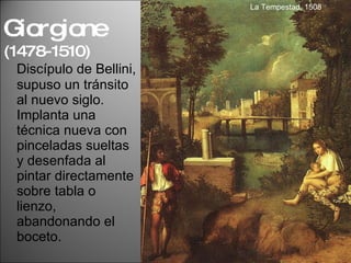Discípulo de Bellini, supuso un tránsito al nuevo siglo. Implanta una técnica nueva con pinceladas sueltas y desenfada al pintar directamente sobre tabla o lienzo, abandonando el boceto.  Giorgione  (1478-1510) La Tempestad, 1508 