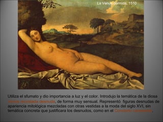 Utiliza el sfumato y dio importancia a luz y el color. Introdujo la temática de la diosa  Venus recostada desnuda , de forma muy sensual. Representó  figuras desnudas de apariencia mitológica mezcladas con otras vestidas a la moda del siglo XVI, sin temática concreta que justificara los desnudos, como en el  Concierto campestre . La Venus dormida, 1510 