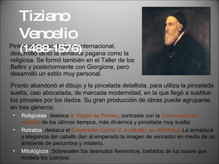 Pintor cortesano de fama internacional, desarrolló tanto la temática pagana como la religiosa. Se formó también en el Taller de los Bellini y posteriormente con Giorgione, pero desarrolló un estilo muy personal. Tiziano Vencelio  (1488-1576) Pronto abandonó el dibujo y la pincelada detallista, para utiliza la pincelada suelta, casi abocetada, de marcada modernidad, en la que llegó a sustituir los pinceles por los dedos. Su gran producción de obras puede agruparse en tres géneros: Religiosas : destaca  la Virgen de Pésaro , contrasta con la  Coronación de espinas  de los últimos tiempos, más dinámica y pincelada muy suelta. Retratos : destaca el  Emperador Carlos V, a caballo, en Mühlberg . La armadura y elegancia del caballo dan al emperado la imagen de vencedor en medio de un ambiente de penumbra y misterio. Mitológicos : Sobresalen los desnudos femeninos, bañados de luz suave que modela los cuerpos. 