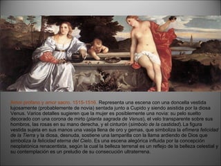 Amor profano y amor sacro. 1515-1516.  Representa una escena con una doncella vestida lujosamente (probablemente de novia) sentada junto a Cupido y siendo asistida por la diosa Venus. Varios detalles sugieren que la mujer es posiblemente una novia: su pelo suelto decorado con una corona de mirto ( planta sagrada de Venus ), el velo transparente sobre sus hombros, las rosas en su mano derecha, y el cinturón ( símbolo de la castidad ).   La figura vestida sujeta en sus manos una vasija llena de oro y gemas, que simboliza la  efímera felicidad de la Tierra  y la diosa, desnuda, sostiene una lamparilla con la llama ardiendo de Dios que simboliza  la felicidad eterna del Cielo . Es una escena alegórica influida por la concepción neoplatónica renacentista, según la cual la belleza terrenal es un reflejo de la belleza celestial y su contemplación es un preludio de su consecución ultraterrena. 