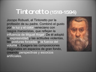 Tintoretto  (1518-1594) Jocopo Robusti, el Tintoretto por la profesión de su padre. Combinó el gusto por  la luz y el color  veneciano con rasgos manieristas, que reflejan la  influencia de Miguel Ángel . De él adoptó la  expresividad  y las actitudes violentas, las  posturas forzadas  y  la fuerza del volume n. Exagera las composiciones diagonales en espacios de gran fondo, creando  perspectivas y escorzos artificiales. 