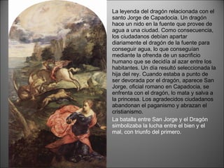 La leyenda del dragón relacionada con el santo Jorge de Capadocia. Un dragón hace un nido en la fuente que provee de agua a una ciudad. Como consecuencia, los ciudadanos debían apartar diariamente el dragón de la fuente para conseguir agua, lo que conseguían mediante la ofrenda de un sacrificio humano que se decidía al azar entre los habitantes. Un día resultó seleccionada la hija del rey. Cuando estaba a punto de ser devorada por el dragón, aparece San Jorge, oficial romano en Capadocia, se enfrenta con el dragón, lo mata y salva a la princesa. Los agradecidos ciudadanos abandonan el paganismo y abrazan el cristianismo. La batalla entre San Jorge y el Dragón simbolizaba la lucha entre el bien y el mal, con triunfo del primero. 