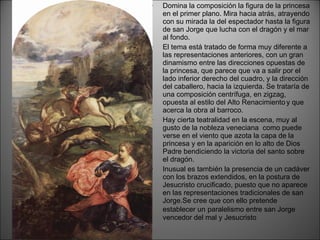 Domina la composición la figura de la princesa en el primer plano. Mira hacia atrás, atrayendo con su mirada la del espectador hasta la figura de san Jorge que lucha con el dragón y el mar al fondo. El tema está tratado de forma muy diferente a las representaciones anteriores, con un gran dinamismo entre las direcciones opuestas de la princesa, que parece que va a salir por el lado inferior derecho del cuadro, y la dirección del caballero, hacia la izquierda. Se trataría de una composición centrífuga, en zigzag, opuesta al estilo del Alto Renacimiento   y que acerca la obra al barroco. Hay cierta teatralidad en la escena, muy al gusto de la nobleza veneciana  como puede verse en el viento que azota la capa de la princesa y en la aparición en lo alto de Dios Padre bendiciendo la victoria del santo sobre el dragón. Inusual es también la presencia de un cadáver con los brazos extendidos, en la postura de Jesucristo crucificado, puesto que no aparece en las representaciones tradicionales de san Jorge.Se cree que con ello pretende establecer un   paralelismo entre san Jorge vencedor del mal y Jesucristo 