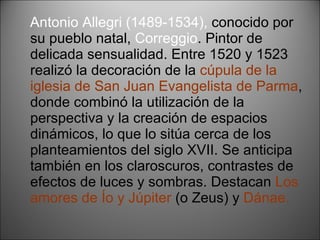 Antonio Allegri (1489-1534),  conocido por su pueblo natal,  Correggio . Pintor de delicada sensualidad. Entre 1520 y 1523 realizó la decoración de la  cúpula de la iglesia de San Juan Evangelista de Parma , donde combinó la utilización de la perspectiva y la creación de espacios dinámicos, lo que lo sitúa cerca de los planteamientos del siglo XVII. Se anticipa también en los claroscuros, contrastes de efectos de luces y sombras. Destacan  Los amores de Ío y Júpiter  (o Zeus) y  Dánae. 