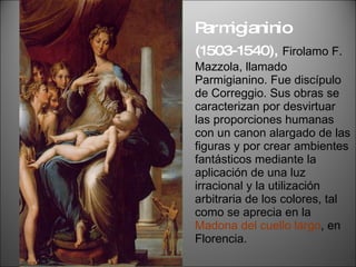 Parmigianinio  (1503-1540),   Firolamo F. Mazzola, llamado Parmigianino. Fue discípulo de Correggio. Sus obras se caracterizan por desvirtuar las proporciones humanas con un canon alargado de las figuras y por crear ambientes fantásticos mediante la aplicación de una luz irracional y la utilización arbitraria de los colores, tal como se aprecia en la  Madona del cuello largo , en Florencia. 