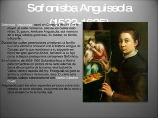 Sofonisba Anguissola (1532-1625) Sofonisba  Anguissola  nació en Cremona (Italia). Era la mayor de siete hermanos, seis de los cuales eran niñas. Su padre, Amilcare Anguissola, era miembro de la baja nobleza genovesa. Su madre, de familia influyente. Durante las cuatro generaciones anteriores, la familia tuvo una estrecha conexión con la historia antigua de Cartago, por lo que nombraron a su progenie en honor del gran general Aníbal, llamando a su hija como la trágica protagonista cartaginesa Sofonisba. En el invierno de 1559-1560 Sofonisba llega a Madrid para convertirse en pintora de la corte además de dama de compañía de la nueva reina Isabel de Valois, tercera esposa del rey. Enseguida se ganó la estima y confianza de la joven reina. Durante este tiempo, trabajó estrechamente con  Alonso Sánchez Coello .  Anguissola pasó los años siguientes pintando sobre todo retratos de corte oficiales, incluyendo los de la reina y otros miembros de la familia real. 