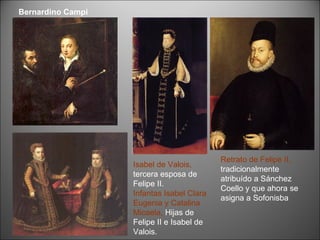 Retrato de Felipe II,  tradicionalmente atribuído a Sánchez Coello y que ahora se asigna a Sofonisba . Isabel de Valois,  tercera esposa de Felipe II.  Infantas Isabel Clara Eugenia y Catalina Micaela,  Hijas de Felipe II e Isabel de Valois. Bernardino Campi 
