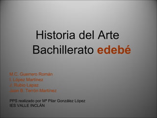 Historia del Arte Bachillerato   edebé M.C. Guerrero Román I. López Martínez  J. Rubio Lapaz Juan B. Terrón Martínez PPS realizado por Mª Pilar González López IES VALLE INCLÁN 
