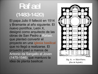 Rafael   (1483-1420) El papa Julio II falleció en 1514 y Bramante al año siguiente. El nuevo pontífice, León X, designó como arquitecto de las obras de San Pedro a  Rafael,  que planteó convertir el proyecto en una  iglesia basilical  que no llegó a realizarse. El proyecto pasó a manos de  Antonio da Sangallo el Joven (1475-1546)  que mantuvo la idea de planta basilical. 