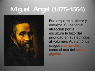 Miguel  Ángel  (1475-1564) Fue arquitecto, pintor y escultor. Su especial atracción por la escultura le hizo dar prioridad en sus edificios al volumen. Adelantó los rasgos  manieristas,  como el uso del  orden gigante. 