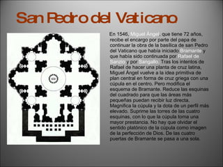 En 1546,  Miguel Ángel , que tiene 72 años, recibe el encargo por parte del papa de continuar la obra de la basílica de san Pedro del Vaticano que había iniciado  Bramante  y que había sido continuada por  Rafael de Sanzio  y por  Sangallo.  Tras los intentos de Rafael de hacer una planta de cruz latina, Miguel Ángel vuelve a la idea primitiva de plan central en forma de cruz griega con una cúpula en el centro. Pero modifica el esquema de Bramante. Reduce las esquinas del cuadrado para que las áreas más pequeñas puedan recibir luz directa. Magnifica la cúpula y la dota de un perfil más elevado. Suprime las torres de las cuatro esquinas, con lo que la cúpula toma una mayor prestancia. No hay que olvidar el sentido platónico de la cúpula como imagen  de la perfección de Dios. De las cuatro puertas de Bramante se pasa a una sola. San Pedro del Vaticano . 